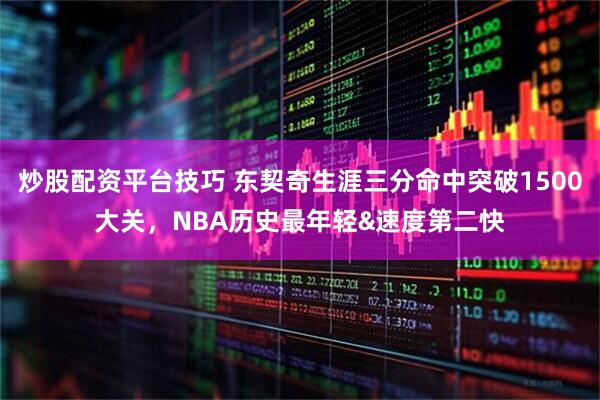 炒股配资平台技巧 东契奇生涯三分命中突破1500大关，NBA历史最年轻&速度第二快