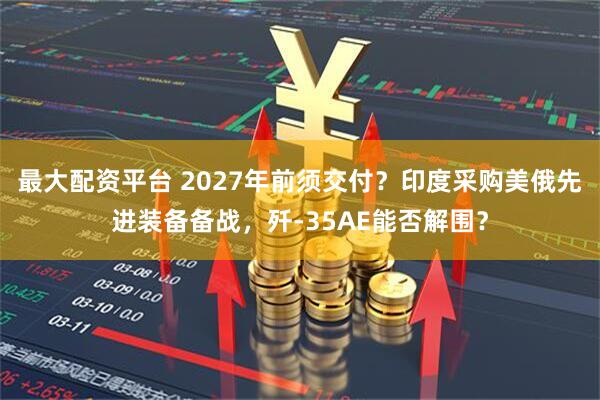最大配资平台 2027年前须交付？印度采购美俄先进装备备战，歼-35AE能否解围？