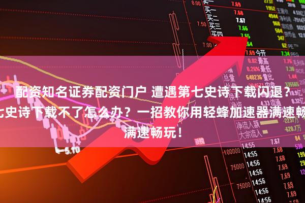 配资知名证券配资门户 遭遇第七史诗下载闪退？第七史诗下载不了怎么办？一招教你用轻蜂加速器满速畅玩！