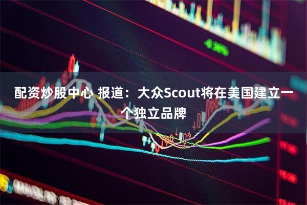 配资炒股中心 报道：大众Scout将在美国建立一个独立品牌